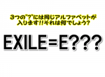 【ひらめき力クイズ】EXILE＝E？？？、？に入るアルファベットとは。